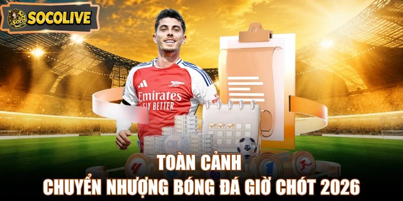 Toàn cảnh chuyển nhượng bóng đá giờ chót 2026